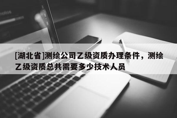 [湖北省]測繪公司乙級資質辦理條件，測繪乙級資質總共需要多少技術人員