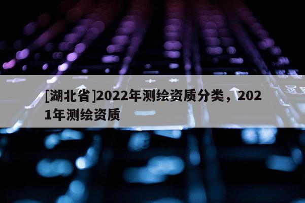 [湖北省]2022年測繪資質(zhì)分類，2021年測繪資質(zhì)