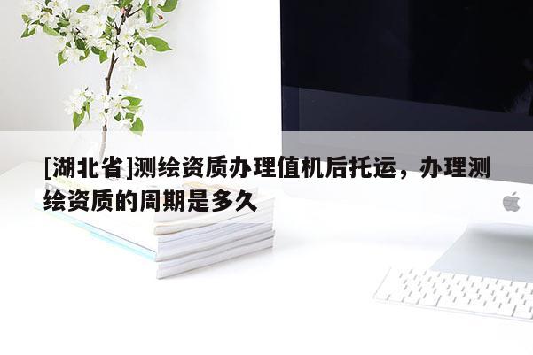 [湖北省]測(cè)繪資質(zhì)辦理值機(jī)后托運(yùn)，辦理測(cè)繪資質(zhì)的周期是多久