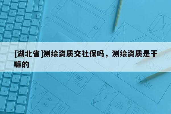 [湖北省]測繪資質(zhì)交社保嗎，測繪資質(zhì)是干嘛的