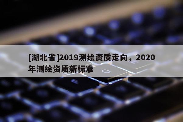 [湖北省]2019測(cè)繪資質(zhì)走向，2020年測(cè)繪資質(zhì)新標(biāo)準(zhǔn)