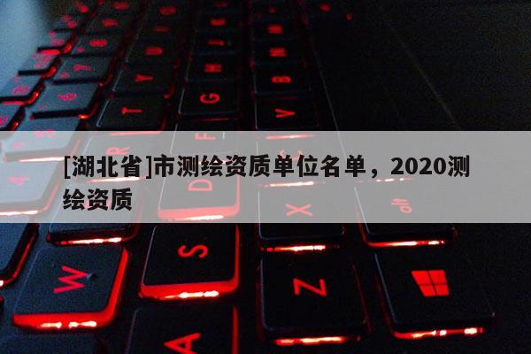 [湖北省]市測(cè)繪資質(zhì)單位名單，2020測(cè)繪資質(zhì)