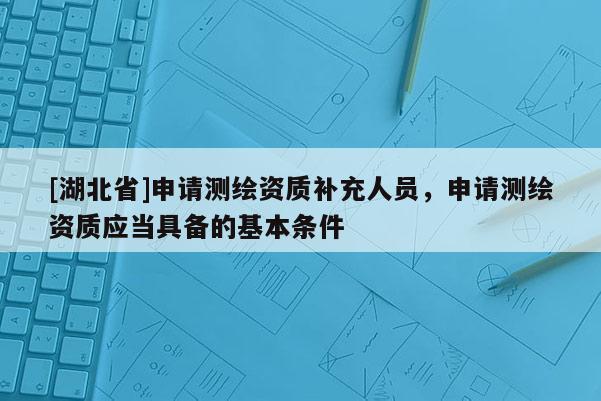 [湖北省]申請測繪資質(zhì)補充人員，申請測繪資質(zhì)應(yīng)當(dāng)具備的基本條件