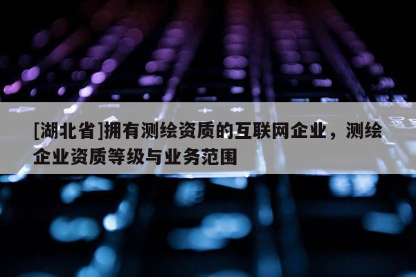 [湖北省]擁有測(cè)繪資質(zhì)的互聯(lián)網(wǎng)企業(yè)，測(cè)繪企業(yè)資質(zhì)等級(jí)與業(yè)務(wù)范圍