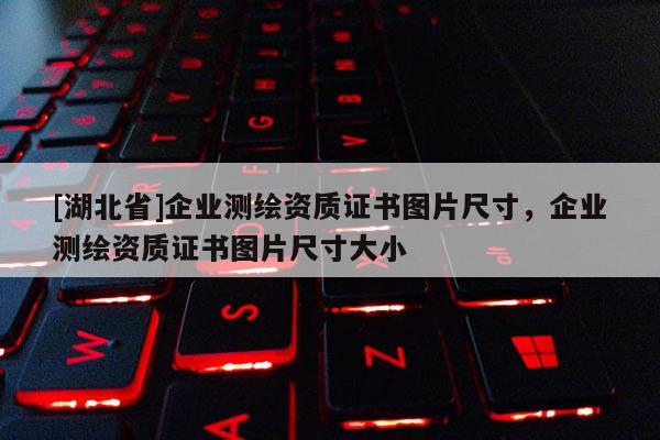 [湖北省]企業(yè)測(cè)繪資質(zhì)證書圖片尺寸，企業(yè)測(cè)繪資質(zhì)證書圖片尺寸大小