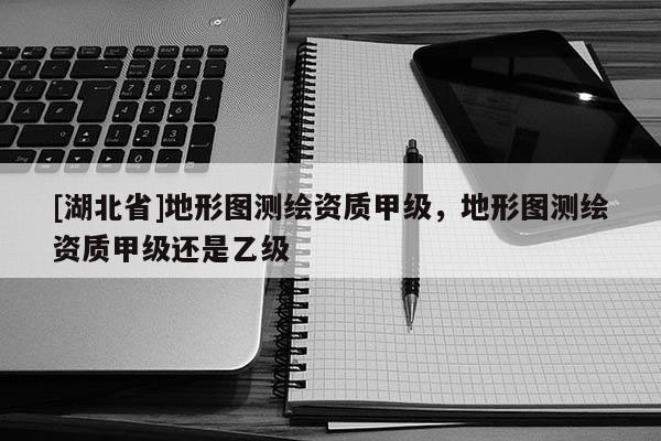 [湖北省]地形圖測(cè)繪資質(zhì)甲級(jí)，地形圖測(cè)繪資質(zhì)甲級(jí)還是乙級(jí)