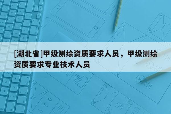 [湖北省]甲級測繪資質(zhì)要求人員，甲級測繪資質(zhì)要求專業(yè)技術(shù)人員