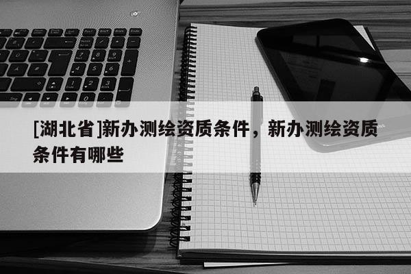 [湖北省]新辦測繪資質(zhì)條件，新辦測繪資質(zhì)條件有哪些