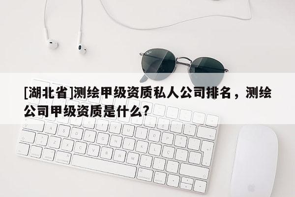 [湖北省]測(cè)繪甲級(jí)資質(zhì)私人公司排名，測(cè)繪公司甲級(jí)資質(zhì)是什么?