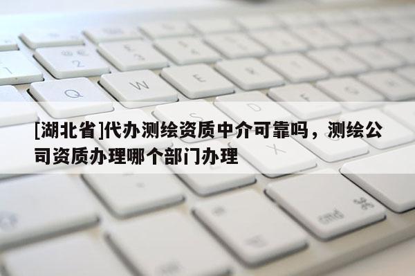 [湖北省]代辦測繪資質中介可靠嗎，測繪公司資質辦理哪個部門辦理