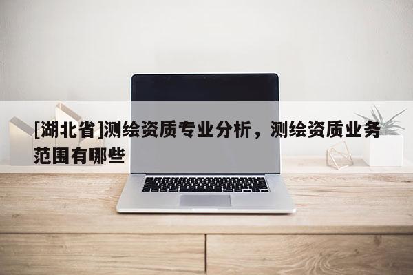 [湖北省]測(cè)繪資質(zhì)專業(yè)分析，測(cè)繪資質(zhì)業(yè)務(wù)范圍有哪些