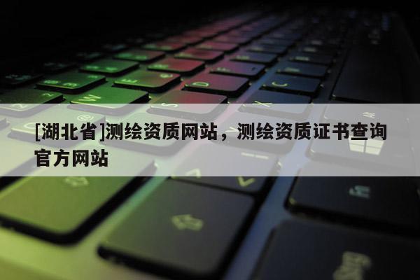 [湖北省]測(cè)繪資質(zhì)網(wǎng)站，測(cè)繪資質(zhì)證書查詢官方網(wǎng)站