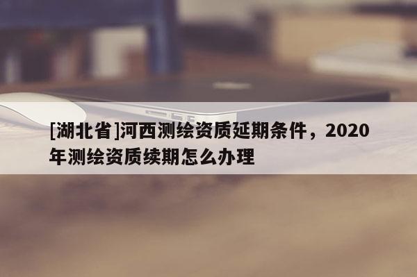 [湖北省]河西測繪資質延期條件，2020年測繪資質續(xù)期怎么辦理