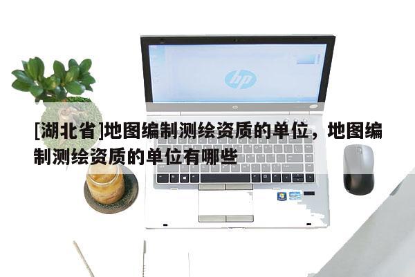 [湖北省]地圖編制測(cè)繪資質(zhì)的單位，地圖編制測(cè)繪資質(zhì)的單位有哪些