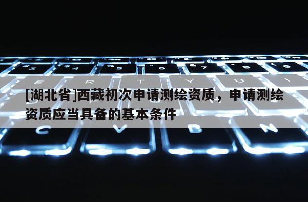 [湖北省]西藏初次申請測繪資質(zhì)，申請測繪資質(zhì)應(yīng)當(dāng)具備的基本條件
