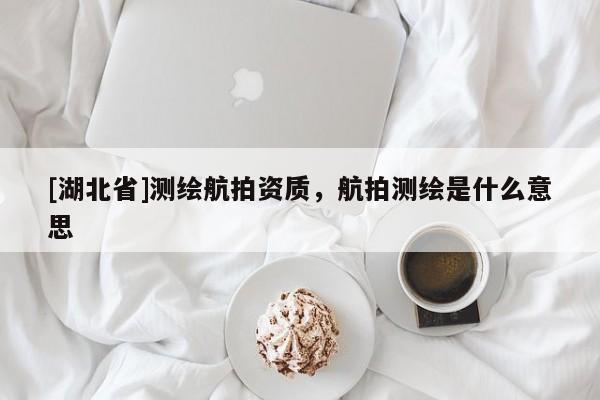 [湖北省]測繪航拍資質(zhì)，航拍測繪是什么意思