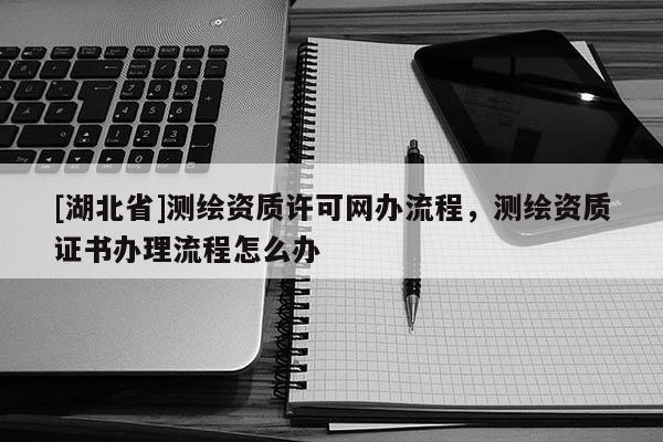 [湖北省]測繪資質(zhì)許可網(wǎng)辦流程，測繪資質(zhì)證書辦理流程怎么辦