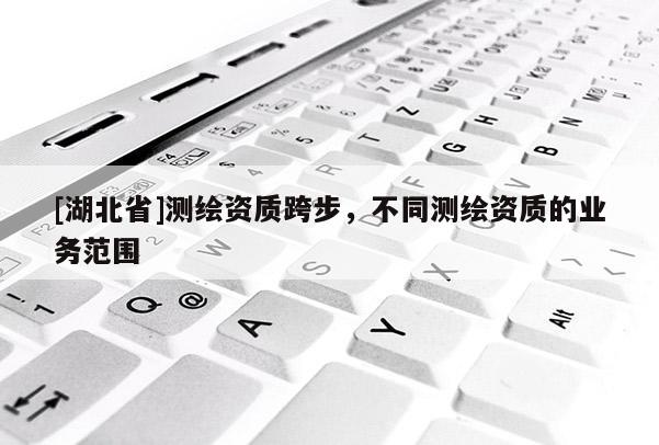 [湖北省]測繪資質(zhì)跨步，不同測繪資質(zhì)的業(yè)務(wù)范圍