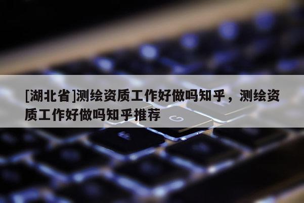 [湖北省]測繪資質(zhì)工作好做嗎知乎，測繪資質(zhì)工作好做嗎知乎推薦