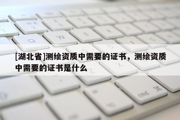 [湖北省]測(cè)繪資質(zhì)中需要的證書，測(cè)繪資質(zhì)中需要的證書是什么