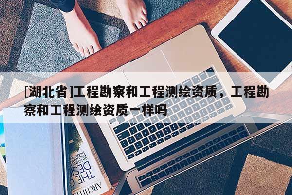 [湖北省]工程勘察和工程測(cè)繪資質(zhì)，工程勘察和工程測(cè)繪資質(zhì)一樣嗎