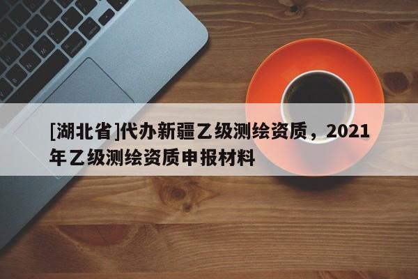 [湖北省]代辦新疆乙級測繪資質(zhì)，2021年乙級測繪資質(zhì)申報(bào)材料