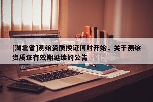 [湖北省]測(cè)繪資質(zhì)換證何時(shí)開(kāi)始，關(guān)于測(cè)繪資質(zhì)證有效期延續(xù)的公告