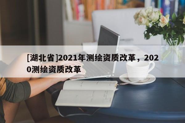 [湖北省]2021年測繪資質(zhì)改革，2020測繪資質(zhì)改革