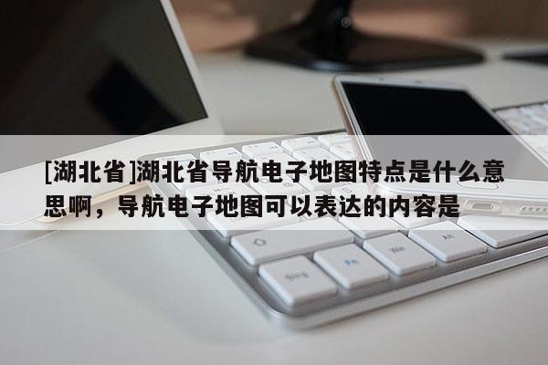 [湖北省]湖北省導航電子地圖特點是什么意思啊，導航電子地圖可以表達的內容是