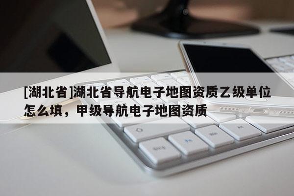 [湖北省]湖北省導航電子地圖資質乙級單位怎么填，甲級導航電子地圖資質