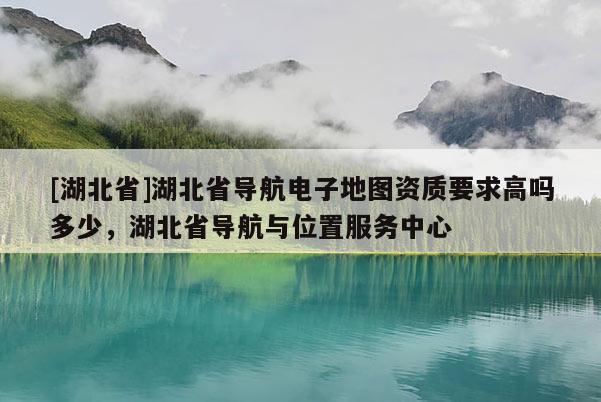 [湖北省]湖北省導(dǎo)航電子地圖資質(zhì)要求高嗎多少，湖北省導(dǎo)航與位置服務(wù)中心