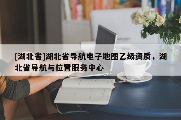 [湖北省]湖北省導(dǎo)航電子地圖乙級資質(zhì)，湖北省導(dǎo)航與位置服務(wù)中心