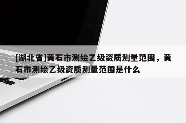 [湖北省]黃石市測繪乙級資質測量范圍，黃石市測繪乙級資質測量范圍是什么